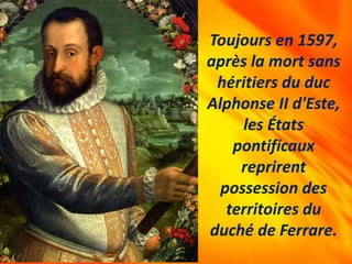 Toujours en 1597,
après la mort sans
héritiers du duc
Alphonse II d'Este,
les États
pontificaux
reprirent
possession des
territoires du
duché de Ferrare.
 