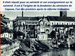 Il était réputé pour sa sainteté et son enseignement sur la
sainteté. Il est à l'origine de la fondation du séminaire de
Capoue, l'un des premiers après la réforme tridentine.
 