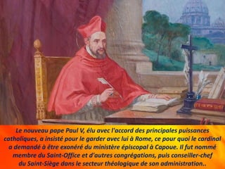 Le nouveau pape Paul V, élu avec l'accord des principales puissances
catholiques, a insisté pour le garder avec lui à Rome, ce pour quoi le cardinal
a demandé à être exonéré du ministère épiscopal à Capoue. Il fut nommé
membre du Saint-Office et d'autres congrégations, puis conseiller-chef
du Saint-Siège dans le secteur théologique de son administration..
 