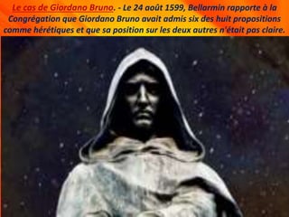 Le cas de Giordano Bruno. - Le 24 août 1599, Bellarmin rapporte à la
Congrégation que Giordano Bruno avait admis six des huit propositions
comme hérétiques et que sa position sur les deux autres n'était pas claire.
 