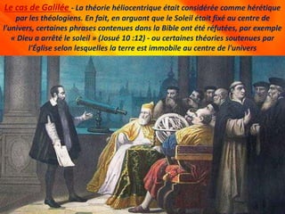 Le cas de Galilée - La théorie héliocentrique était considérée comme hérétique
par les théologiens. En fait, en arguant que le Soleil était fixé au centre de
l'univers, certaines phrases contenues dans la Bible ont été réfutées, par exemple
« Dieu a arrêté le soleil » (Josué 10 :12) - ou certaines théories soutenues par
l'Église selon lesquelles la terre est immobile au centre de l'univers
 