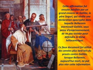 Cette affirmation fut
ensuite falsifiée par un
grand ennemi de Galilée, le
père Seguri, qui révéla une
déclaration apocryphe dans
laquelle Bellarmin
avertissait Galilée, sous
peine d'emprisonnement,
de ne pas insister pour
défendre la thèse
héliocentrique.
Ce faux document fut utilisé
des années plus tard lors du
procès contre Galilée,
lorsque Bellarmin,
aujourd'hui mort, ne put
plus nier cette information.
 