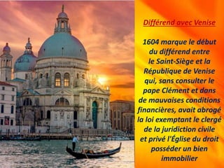 Différend avec Venise
1604 marque le début
du différend entre
le Saint-Siège et la
République de Venise
qui, sans consulter le
pape Clément et dans
de mauvaises conditions
financières, avait abrogé
la loi exemptant le clergé
de la juridiction civile
et privé l'Église du droit
posséder un bien
immobilier
 