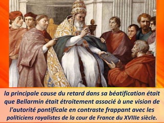 la principale cause du retard dans sa béatification était
que Bellarmin était étroitement associé à une vision de
l'autorité pontificale en contraste frappant avec les
politiciens royalistes de la cour de France du XVIIIe siècle.
 