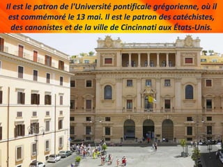 Il est le patron de l'Université pontificale grégorienne, où il
est commémoré le 13 mai. Il est le patron des catéchistes,
des canonistes et de la ville de Cincinnati aux États-Unis.
 