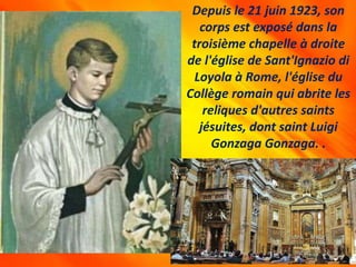 Depuis le 21 juin 1923, son
corps est exposé dans la
troisième chapelle à droite
de l'église de Sant'Ignazio di
Loyola à Rome, l'église du
Collège romain qui abrite les
reliques d'autres saints
jésuites, dont saint Luigi
Gonzaga Gonzaga. .
 