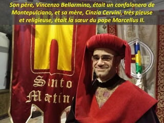 Son père, Vincenzo Bellarmino, était un confalonero de
Montepulciano, et sa mère, Cinzia Cervini, très pieuse
et religieuse, était la sœur du pape Marcellus II.
 