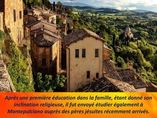Après une première éducation dans la famille, étant donné son
inclination religieuse, il fut envoyé étudier également à
Montepulciano auprès des pères jésuites récemment arrivés.
 