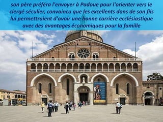 son père préféra l'envoyer à Padoue pour l'orienter vers le
clergé séculier, convaincu que les excellents dons de son fils
lui permettraient d'avoir une bonne carrière ecclésiastique
avec des avantages économiques pour la famille
 