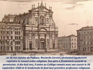 un de ses cousins de Padoue, Ricciardo Cervini, souhaitait également
rejoindre le nouvel ordre religieux. Son père a finalement accordé la
permission. A dix-huit ans, il entre au Collège romain avec son cousin le 20
septembre 1560 et le lendemain ils font leur première profession religieuse.
 