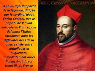 En 1590, il faisait partie
de la légation, dirigée
par le cardinal légat
Enrico Caetani, que le
pape Sixte V avait
envoyée en France pour
défendre l'Église
catholique dans les
difficultés nées de la
guerre civile entre
catholiques et
huguenots,
immédiatement après
l'assassinat du roi
Henri III. de France
 