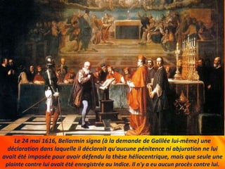Le 24 mai 1616, Bellarmin signa (à la demande de Galilée lui-même) une
déclaration dans laquelle il déclarait qu'aucune pénitence ni abjuration ne lui
avait été imposée pour avoir défendu la thèse héliocentrique, mais que seule une
plainte contre lui avait été enregistrée au Indice. Il n'y a eu aucun procès contre lui.
 