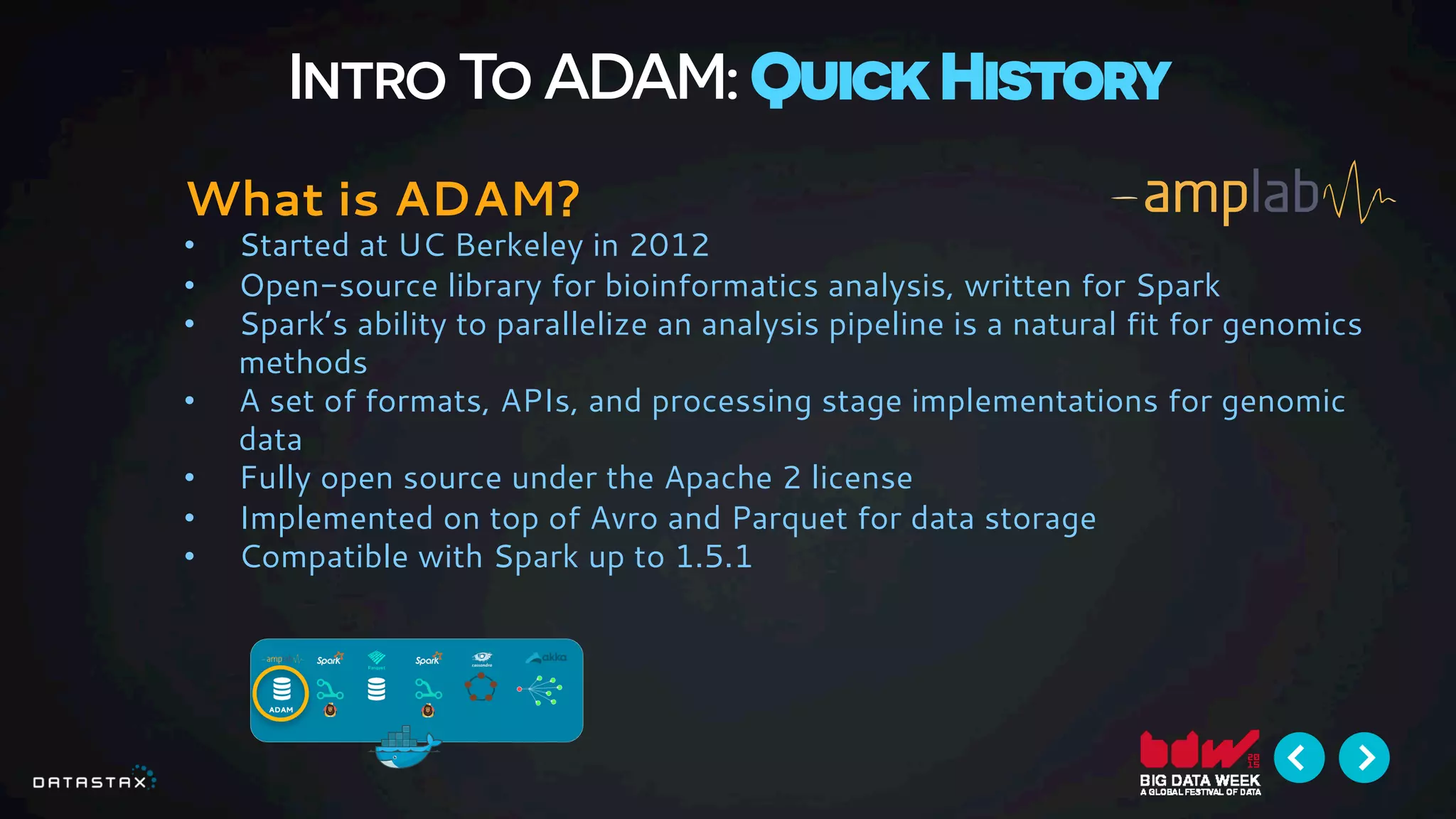 Intro To ADAM: Quick History
What is ADAM?
•  Started at UC Berkeley in 2012
•  Open-source library for bioinformatics analysis, written for Spark
•  Spark’s ability to parallelize an analysis pipeline is a natural fit for genomics
methods
•  A set of formats, APIs, and processing stage implementations for genomic
data
•  Fully open source under the Apache 2 license
•  Implemented on top of Avro and Parquet for data storage
•  Compatible with Spark up to 1.5.1
 