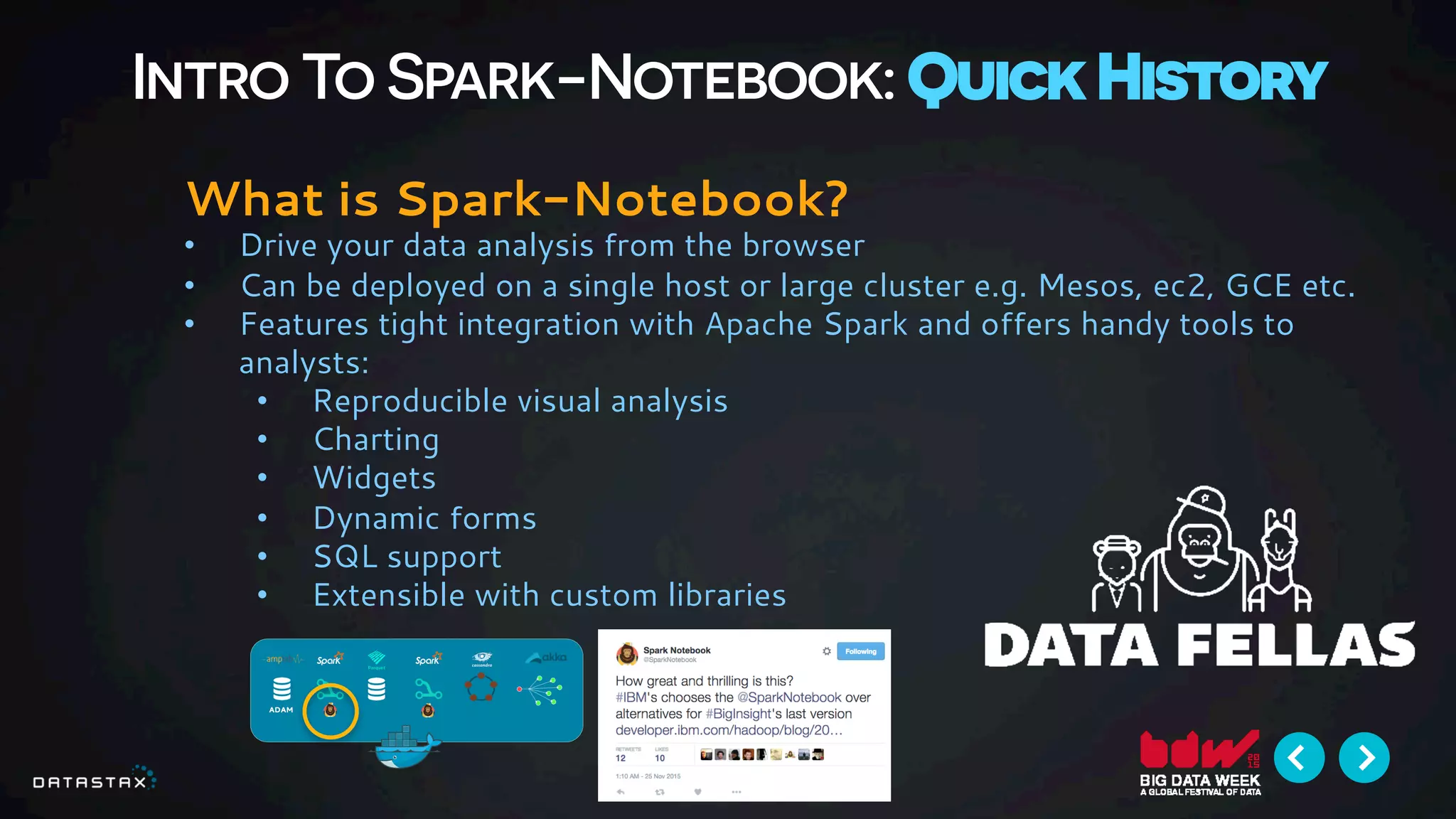 Intro To Spark-Notebook: Quick History
What is Spark-Notebook?
•  Drive your data analysis from the browser
•  Can be deployed on a single host or large cluster e.g. Mesos, ec2, GCE etc.
•  Features tight integration with Apache Spark and offers handy tools to
analysts:
•  Reproducible visual analysis
•  Charting
•  Widgets
•  Dynamic forms
•  SQL support
•  Extensible with custom libraries
 