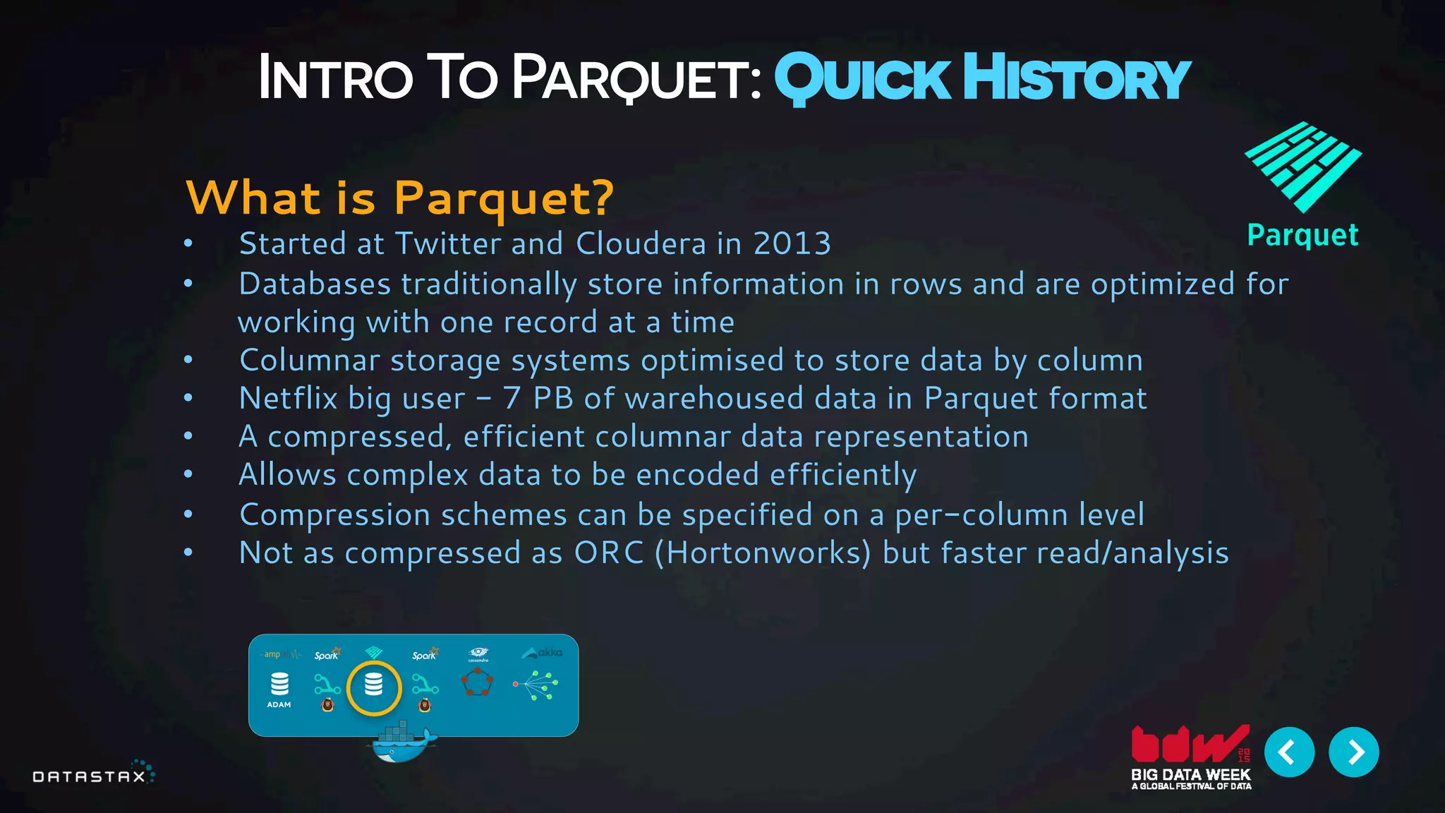 Intro To Parquet: Quick History
What is Parquet?
•  Started at Twitter and Cloudera in 2013
•  Databases traditionally store information in rows and are optimized for
working with one record at a time
•  Columnar storage systems optimised to store data by column
•  Netflix big user - 7 PB of warehoused data in Parquet format
•  A compressed, efficient columnar data representation
•  Allows complex data to be encoded efficiently
•  Compression schemes can be specified on a per-column level
•  Not as compressed as ORC (Hortonworks) but faster read/analysis
 