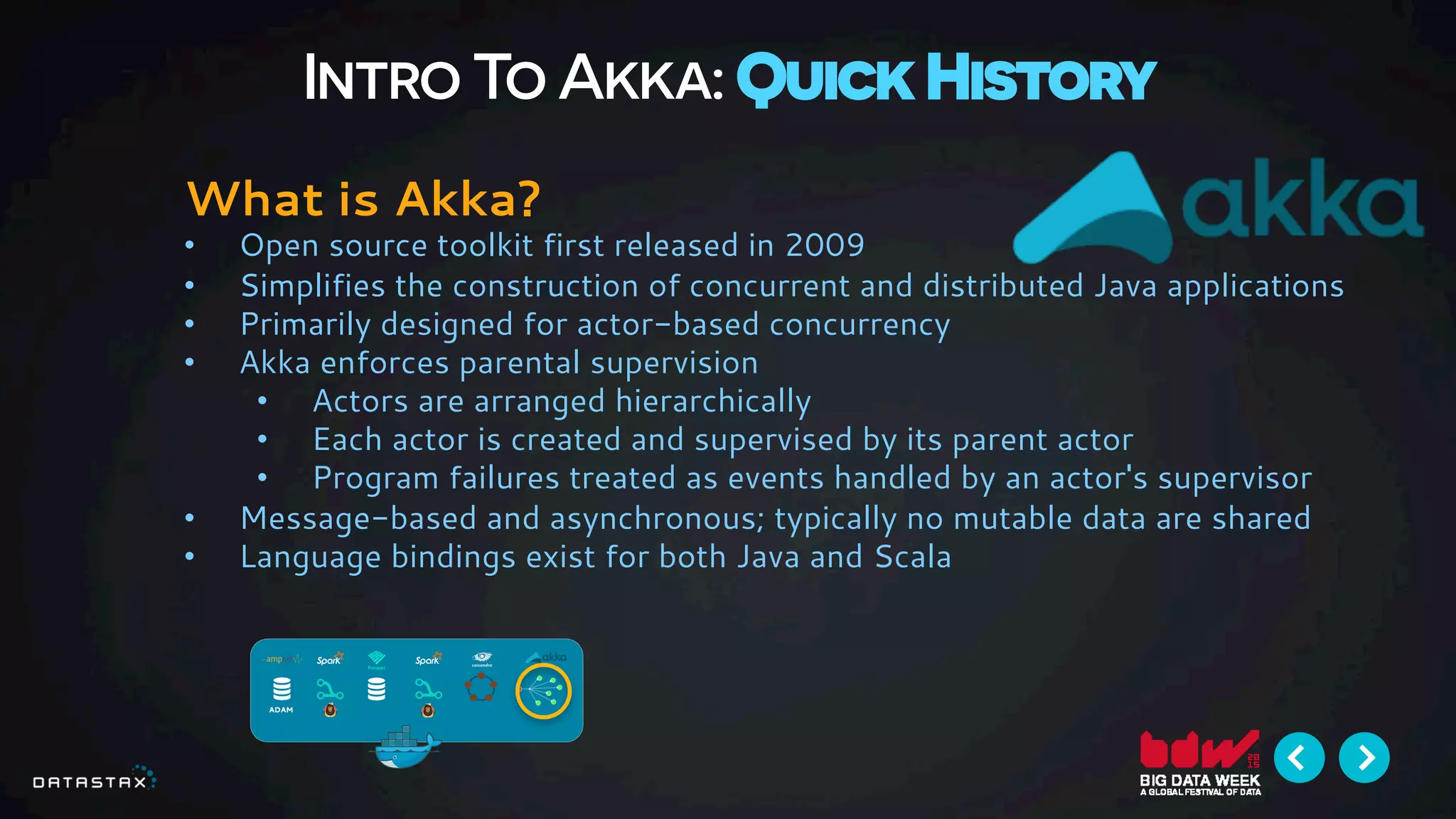 Intro To Akka: Quick History
What is Akka?
•  Open source toolkit first released in 2009
•  Simplifies the construction of concurrent and distributed Java applications
•  Primarily designed for actor-based concurrency
•  Akka enforces parental supervision
•  Actors are arranged hierarchically
•  Each actor is created and supervised by its parent actor
•  Program failures treated as events handled by an actor's supervisor
•  Message-based and asynchronous; typically no mutable data are shared
•  Language bindings exist for both Java and Scala
 