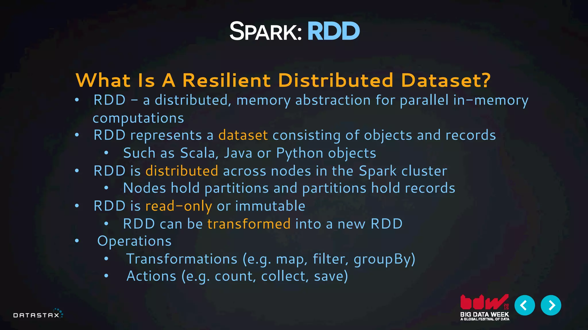 Spark: RDD
What Is A Resilient Distributed Dataset?
•  RDD - a distributed, memory abstraction for parallel in-memory
computations
•  RDD represents a dataset consisting of objects and records
•  Such as Scala, Java or Python objects
•  RDD is distributed across nodes in the Spark cluster
•  Nodes hold partitions and partitions hold records
•  RDD is read-only or immutable
•  RDD can be transformed into a new RDD
•  Operations
•  Transformations (e.g. map, filter, groupBy)
•  Actions (e.g. count, collect, save)
 