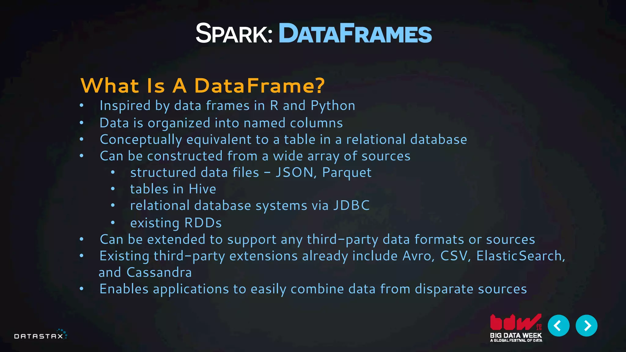 Spark: DataFrames
What Is A DataFrame?
•  Inspired by data frames in R and Python
•  Data is organized into named columns
•  Conceptually equivalent to a table in a relational database
•  Can be constructed from a wide array of sources
•  structured data files - JSON, Parquet
•  tables in Hive
•  relational database systems via JDBC
•  existing RDDs
•  Can be extended to support any third-party data formats or sources
•  Existing third-party extensions already include Avro, CSV, ElasticSearch,
and Cassandra
•  Enables applications to easily combine data from disparate sources
 