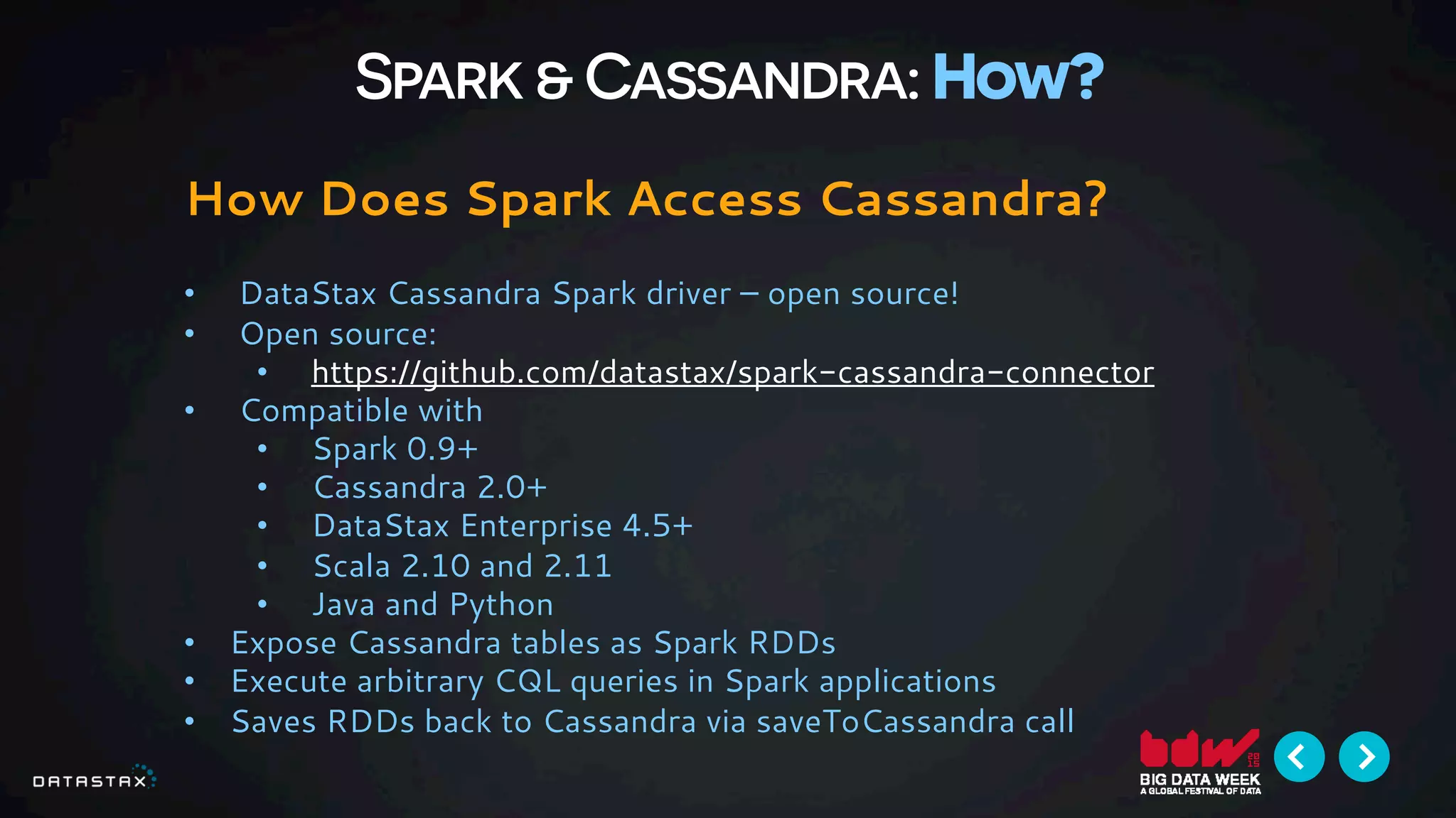 Spark & Cassandra: How?
How Does Spark Access Cassandra?
•  DataStax Cassandra Spark driver – open source!
•  Open source:
•  https://github.com/datastax/spark-cassandra-connector
•  Compatible with
•  Spark 0.9+
•  Cassandra 2.0+
•  DataStax Enterprise 4.5+
•  Scala 2.10 and 2.11
•  Java and Python
•  Expose Cassandra tables as Spark RDDs
•  Execute arbitrary CQL queries in Spark applications
•  Saves RDDs back to Cassandra via saveToCassandra call
 