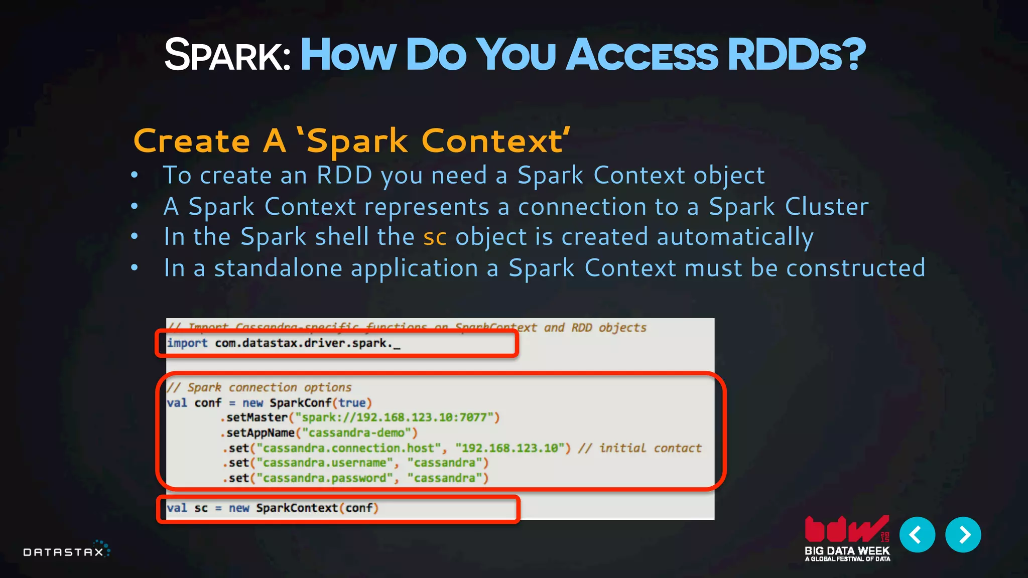 Spark: How Do You Access RDDs?
Create A ‘Spark Context’
•  To create an RDD you need a Spark Context object
•  A Spark Context represents a connection to a Spark Cluster
•  In the Spark shell the sc object is created automatically
•  In a standalone application a Spark Context must be constructed
 