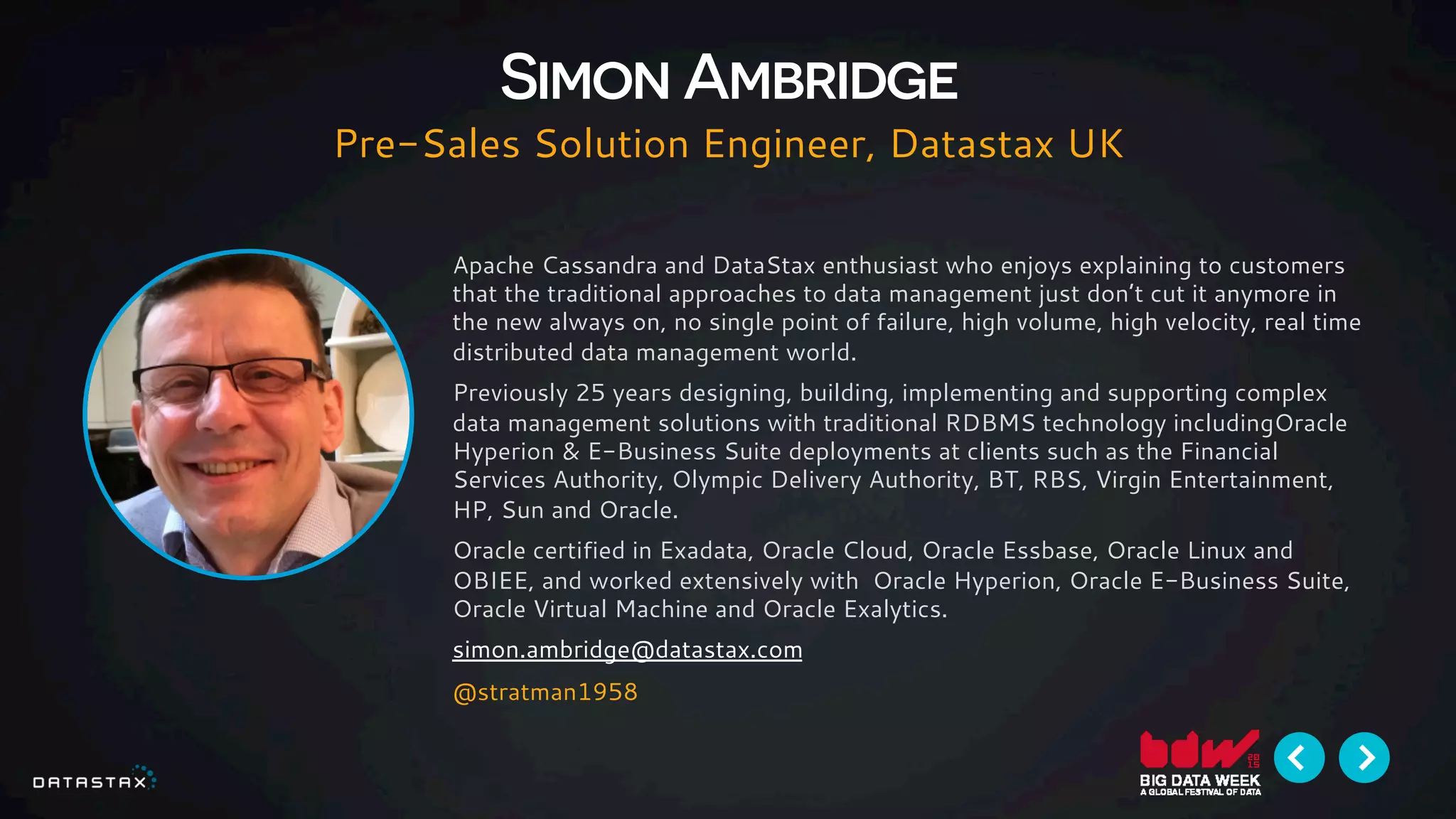 Apache Cassandra and DataStax enthusiast who enjoys explaining to customers
that the traditional approaches to data management just don’t cut it anymore in
the new always on, no single point of failure, high volume, high velocity, real time
distributed data management world.
Previously 25 years designing, building, implementing and supporting complex
data management solutions with traditional RDBMS technology includingOracle
Hyperion & E-Business Suite deployments at clients such as the Financial
Services Authority, Olympic Delivery Authority, BT, RBS, Virgin Entertainment,
HP, Sun and Oracle.
Oracle certified in Exadata, Oracle Cloud, Oracle Essbase, Oracle Linux and
OBIEE, and worked extensively with Oracle Hyperion, Oracle E-Business Suite,
Oracle Virtual Machine and Oracle Exalytics.
simon.ambridge@datastax.com
@stratman1958
Simon Ambridge
Pre-Sales Solution Engineer, Datastax UK
 