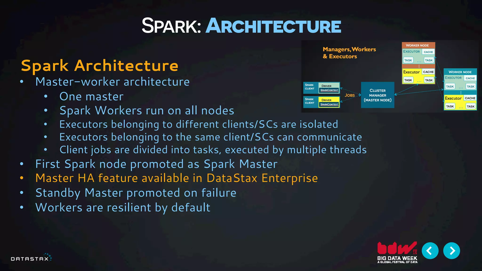 Spark: Architecture
Spark Architecture
•  Master-worker architecture
•  One master
•  Spark Workers run on all nodes
•  Executors belonging to different clients/SCs are isolated
•  Executors belonging to the same client/SCs can communicate
•  Client jobs are divided into tasks, executed by multiple threads
•  First Spark node promoted as Spark Master
•  Master HA feature available in DataStax Enterprise
•  Standby Master promoted on failure
•  Workers are resilient by default
 