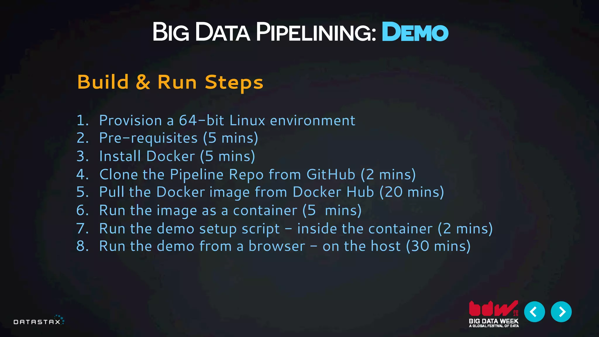 Big Data Pipelining: Demo
Build & Run Steps
1.  Provision a 64-bit Linux environment
2.  Pre-requisites (5 mins)
3.  Install Docker (5 mins)
4.  Clone the Pipeline Repo from GitHub (2 mins)
5.  Pull the Docker image from Docker Hub (20 mins)
6.  Run the image as a container (5 mins)
7.  Run the demo setup script - inside the container (2 mins)
8.  Run the demo from a browser - on the host (30 mins)
 