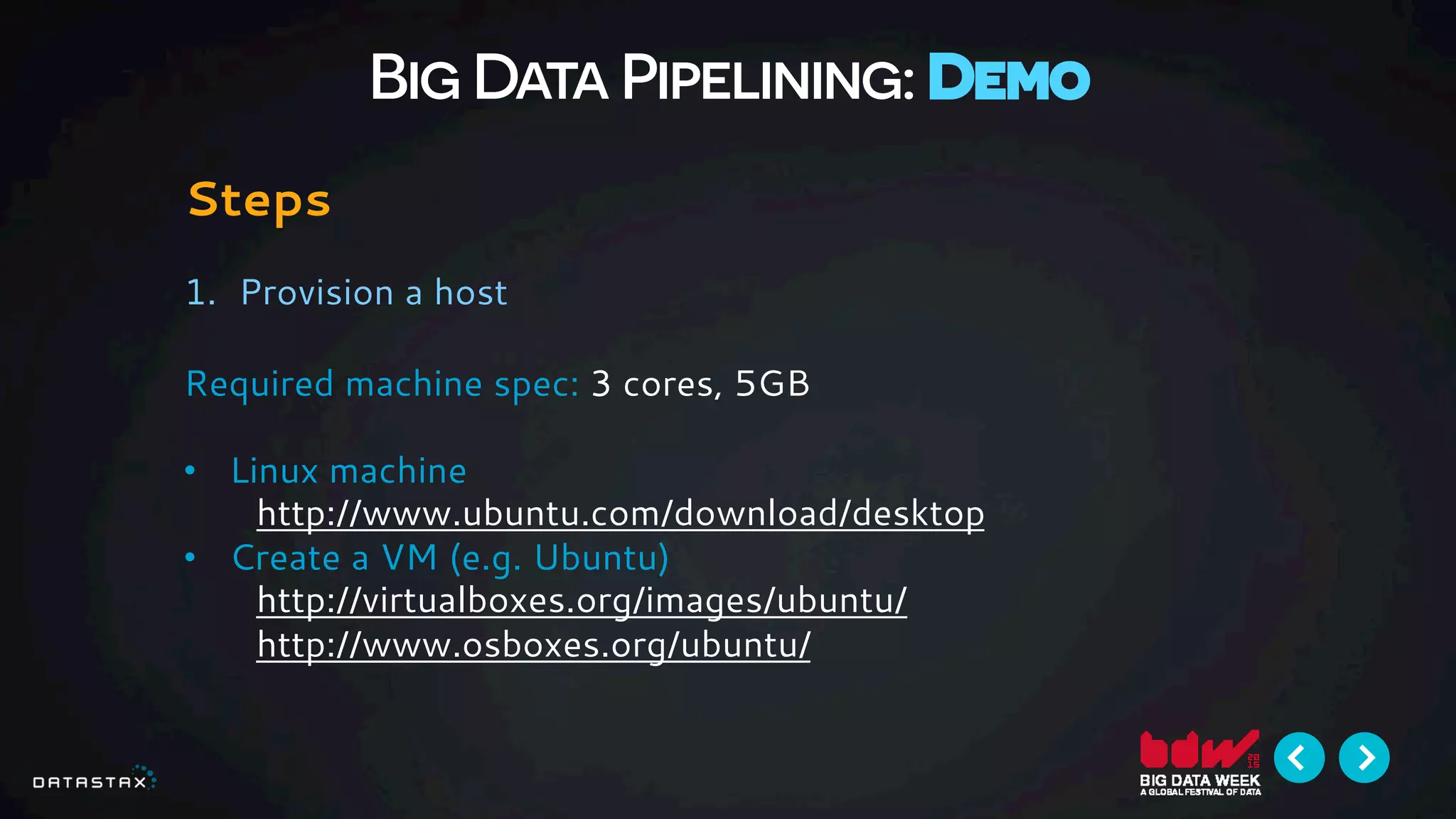 Big Data Pipelining: Demo
Steps
1.  Provision a host
Required machine spec: 3 cores, 5GB
•  Linux machine
http://www.ubuntu.com/download/desktop
•  Create a VM (e.g. Ubuntu)
http://virtualboxes.org/images/ubuntu/
http://www.osboxes.org/ubuntu/
 