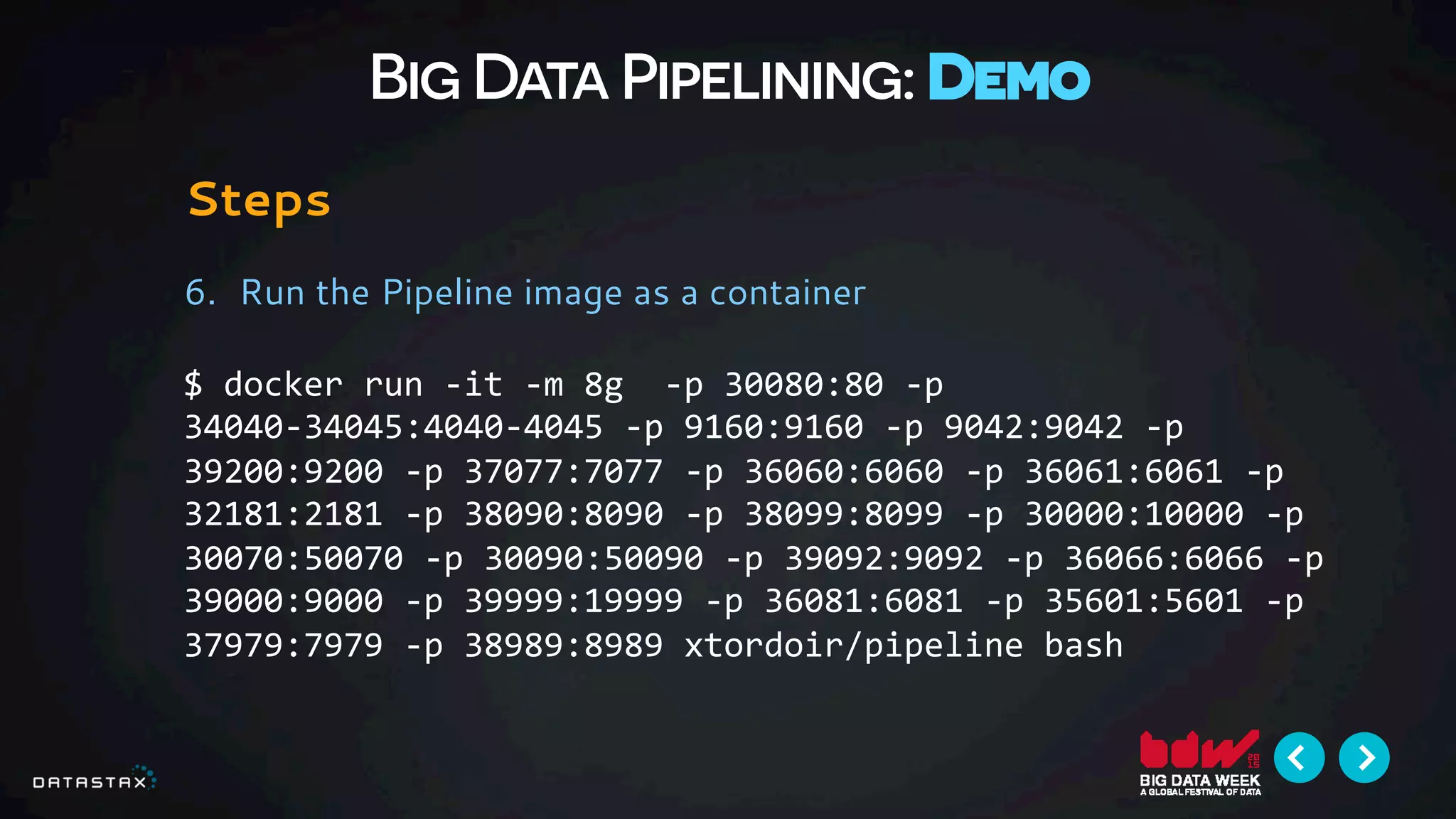 Big Data Pipelining: Demo
Steps
6.  Run the Pipeline image as a container
$	
  docker	
  run	
  -­‐it	
  -­‐m	
  8g	
  	
  -­‐p	
  30080:80	
  -­‐p	
  
34040-­‐34045:4040-­‐4045	
  -­‐p	
  9160:9160	
  -­‐p	
  9042:9042	
  -­‐p	
  
39200:9200	
  -­‐p	
  37077:7077	
  -­‐p	
  36060:6060	
  -­‐p	
  36061:6061	
  -­‐p	
  
32181:2181	
  -­‐p	
  38090:8090	
  -­‐p	
  38099:8099	
  -­‐p	
  30000:10000	
  -­‐p	
  
30070:50070	
  -­‐p	
  30090:50090	
  -­‐p	
  39092:9092	
  -­‐p	
  36066:6066	
  -­‐p	
  
39000:9000	
  -­‐p	
  39999:19999	
  -­‐p	
  36081:6081	
  -­‐p	
  35601:5601	
  -­‐p	
  
37979:7979	
  -­‐p	
  38989:8989	
  xtordoir/pipeline	
  bash	
  
 