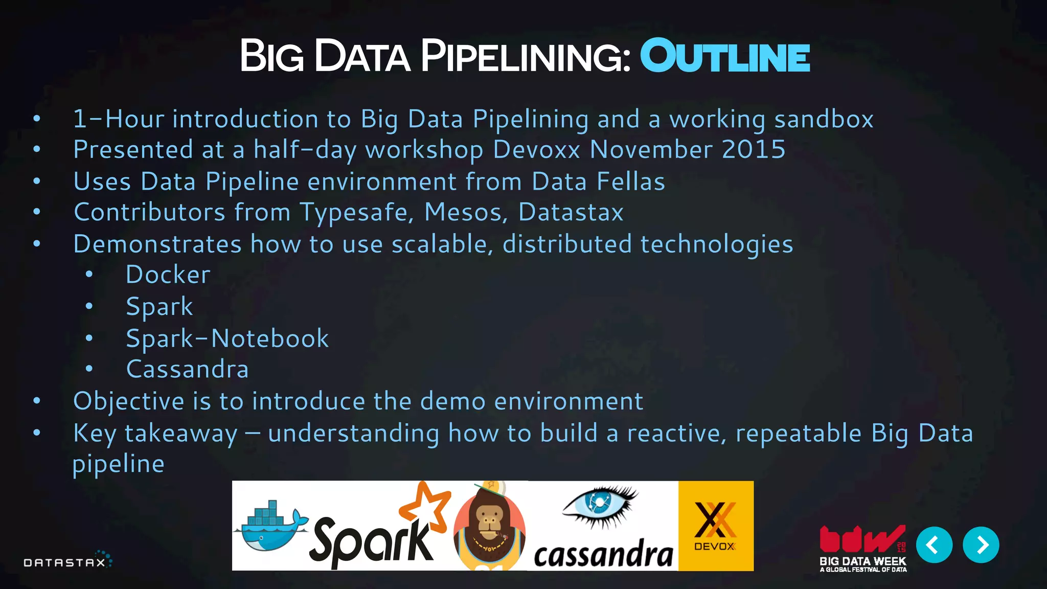 Big Data Pipelining: Outline
•  1-Hour introduction to Big Data Pipelining and a working sandbox
•  Presented at a half-day workshop Devoxx November 2015
•  Uses Data Pipeline environment from Data Fellas
•  Contributors from Typesafe, Mesos, Datastax
•  Demonstrates how to use scalable, distributed technologies
•  Docker
•  Spark
•  Spark-Notebook
•  Cassandra
•  Objective is to introduce the demo environment
•  Key takeaway – understanding how to build a reactive, repeatable Big Data
pipeline
 