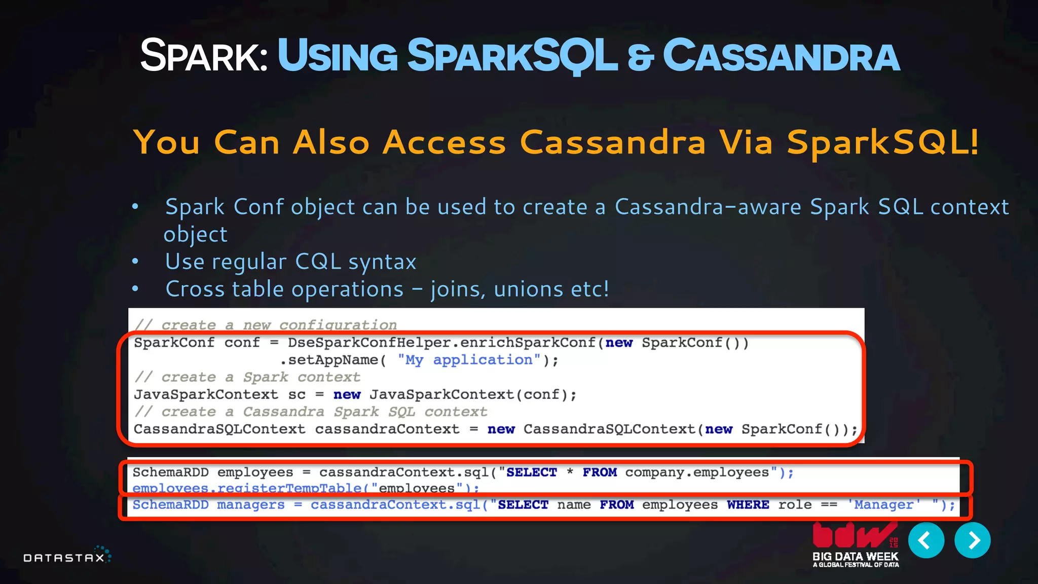 Spark: Using SparkSQL & Cassandra
You Can Also Access Cassandra Via SparkSQL!
•  Spark Conf object can be used to create a Cassandra-aware Spark SQL context
object
•  Use regular CQL syntax
•  Cross table operations - joins, unions etc!
 