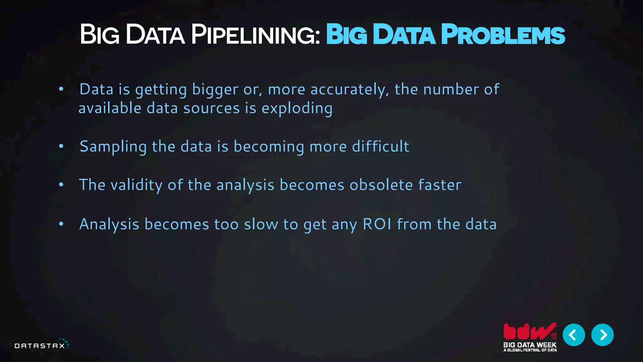 Big Data Pipelining: Big Data Problems
•  Data is getting bigger or, more accurately, the number of
available data sources is exploding
•  Sampling the data is becoming more difficult
•  The validity of the analysis becomes obsolete faster
•  Analysis becomes too slow to get any ROI from the data
 