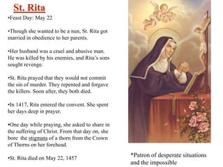 St. Rita
•Feast Day: May 22
•Though she wanted to be a nun, St. Rita got
married in obedience to her parents.
•Her husband was a cruel and abusive man.
He was killed by his enemies, and Rita’s sons
sought revenge.
•St. Rita prayed that they would not commit
the sin of murder. They repented and forgave
the killers. Soon after, they both died.
•In 1417, Rita entered the convent. She spent
her days deep in prayer.
•One day while praying, she asked to share in
the suffering of Christ. From that day on, she
bore the stigmata of a thorn from the Crown
of Thorns on her forehead.
•St. Rita died on May 22, 1457

*Patron of desperate situations
and the impossible

 