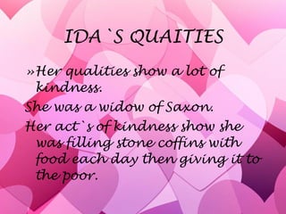 IDA`S QUAITIES Her qualities show a lot of kindness. She was a widow of Saxon.  Her act`s of kindness show she was filling stone coffins with food each day then giving it to the poor. 