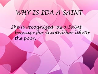 WHY IS IDA A SAINT She is recognized  as a Saint because she devoted her life to the poor. 