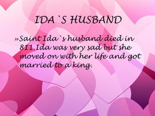 IDA`S HUSBAND Saint Ida`s husband died in 811.Ida was very sad but she moved on with her life and got married to a king. 