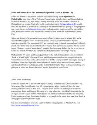 Saints and Sinners Have Just Announced September Events in Atlantic City
Saints and Sinners is the premier location for couples looking for swinger clubs in
Philadelphia, New Jersey, New York, and Pennsylvania. Initially, Saints and Sinners had one
location in Atlantic City, New Jersey. Shortly thereafter, it was obvious that a location in
Philadelphia was needed. Night after night, couples looking for Swinger clubs in PA would
make the trip down to Atlantic City. Although it was a testament to the quality of swinger parties
and events thrown by Saints and Sinners, they realized another location would be a great idea.
Now, Saints and Sinners have announced a number of new events for September in Atlantic
City.
Saints and Sinners offer guests the convenience of two locations, one in Atlantic City and a
second in Philadelphia. Saints and Sinners always strive to give their members the best
experience possible. The summer of 2013 has come and gone. Although summer hasn’t officially
ended, once Labor Day has passed and school begins, most people have accepted that the season
is over. However, summer’s end doesn’t mean the fun has to stop. In fact, the fun never stops at
Saints and Sinners Atlantic City. September is full of fun events for swinger couples.
On September 7th
, Saints and Sinners pay tribute to the start of the academic season with their
“Back to School Night”. Guests will have special assignments and are encouraged to test the
limits of the school dress code. Admission will be $60 for couples and $50 for couples staying at
the Diving Horse Inn. September theme nights will also include a patriotic themed evening,
Anything But Clothes (ABC) night, and a football kickoff party. There is always something new
going on at Saints and Sinners Atlantic City and September is no different.
About Saints and Sinners:
Saints and Sinners AC is the newest Couples' Lifestyle Members' Only Club in Atlantic City,
New Jersey. The club offers the best AC swinger parties where couple will have the most
exciting and erotic times of their lives. The club offers free on-site parking with a separate
entrance into Saints and Sinners. They also have a bar where they provide all the mixers for the
swingers and have liquor lockers where people can rent to store their alcohol for the next party.
Erotic movies are shown throughout the night to get people in the mood for a good time. Food is
always provided throughout the night.
For more information on how to be a part of the best swinger parties in Atlantic City, visit
http://www.saintsandsinnersac.com/.
 