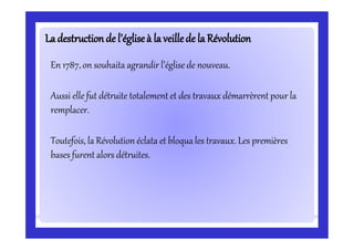 Ladestructionde l’égliseà la veillede la RévolutionLadestructionde l’égliseà la veillede la Révolution
En 1787, on souhaita agrandir l’église de nouveau.
Aussi elle fut détruite totalement et des travaux démarrèrent pour la
remplacer.
Toutefois, la Révolution éclata et bloquales travaux. Les premières
bases furent alors détruites.
 