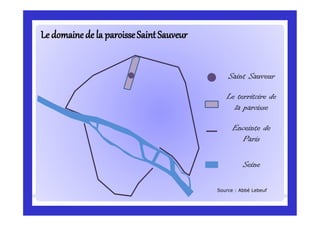 Le domaineLe domainede la paroisseSaintSauveurde la paroisseSaintSauveur
Saint Sauveur
Le territoire de
la paroisse
Enceinte de
Paris
Seine
Source : Abbé Lebeuf
 