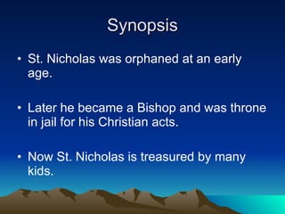 Synopsis St. Nicholas was orphaned at an early age. Later he became a Bishop and was throne in jail for his Christian acts. Now St. Nicholas is treasured by many kids. 