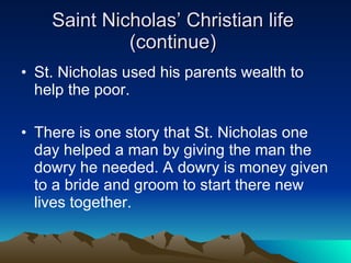 Saint Nicholas’ Christian life  (continue)  St. Nicholas used his parents wealth to help the poor.  There is one story that St. Nicholas one day helped a man by giving the man the dowry he needed. A dowry is money given to a bride and groom to start there new lives together. 
