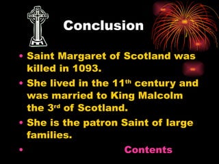Conclusion Saint Margaret of Scotland was killed in 1093. She lived in the 11 th  century and was married to King Malcolm the 3 rd  of Scotland. She is the patron Saint of large families. Contents 