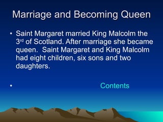 Marriage and Becoming Queen Saint Margaret married King Malcolm the 3 rd  of Scotland. After marriage she became queen.  Saint Margaret and King Malcolm had eight children, six sons and two daughters. Contents 