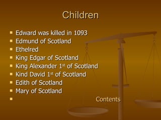 Children Edward was killed in 1093 Edmund of Scotland Ethelred King Edgar of Scotland King Alexander 1 st  of Scotland Kind David 1 st  of Scotland Edith of Scotland Mary of Scotland Contents 