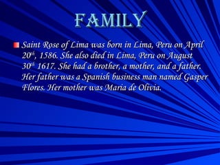 FAMILY Saint Rose of Lima was born in Lima, Peru on April 20 th , 1586. She also died in Lima, Peru on August 30 th  1617. She had a brother, a mother, and a father. Her father was a Spanish business man named Gasper Flores. Her mother was Maria de Olivia.  