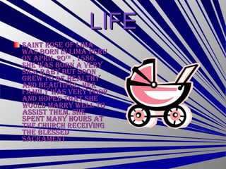 LIFE Saint Rose of Lima was born in Lima Peru on April 20 th  , 1586. She was born a very sick baby but soon grew to be healthy and beautiful. Her family was very poor and hoped that she would marry well to assist them. She spent many hours at the church receiving the blessed sacrament . 