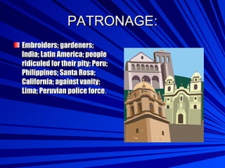 PATRONAGE: Embroiders; gardeners; India; Latin America; people ridiculed for their pity; Peru; Philippines; Santa Rosa; California; against vanity; Lima; Peruvian police force . 