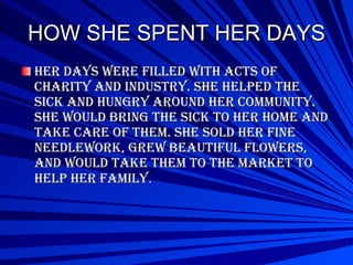 HOW SHE SPENT HER DAYS Her days were filled with acts of charity and industry. She helped the sick and hungry around her community. She would bring the sick to her home and take care of them. She sold her fine needlework, grew beautiful flowers, and would take them to the market to help her family . 