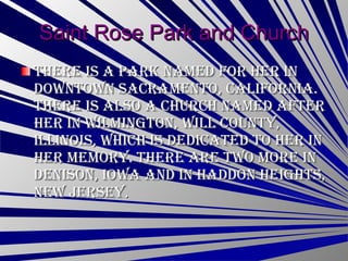 Saint Rose Park and Church There is a park named for her in downtown Sacramento, California. There is also a church named after her in Wilmington, Will County, Illinois, which is dedicated to her in her memory. There are two more in Denison, Iowa and in Haddon Heights, New Jersey .  