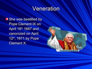 Veneration She was beatified by Pope Clement lX on April 16 th  1667 and canonized on April 12 th , 1671 by Pope Clement X . 